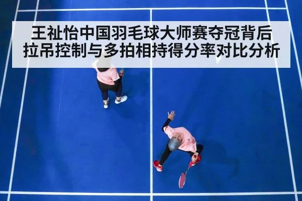 王祉怡中国羽毛球大师赛夺冠背后 拉吊控制与多拍相持得分率对比分析