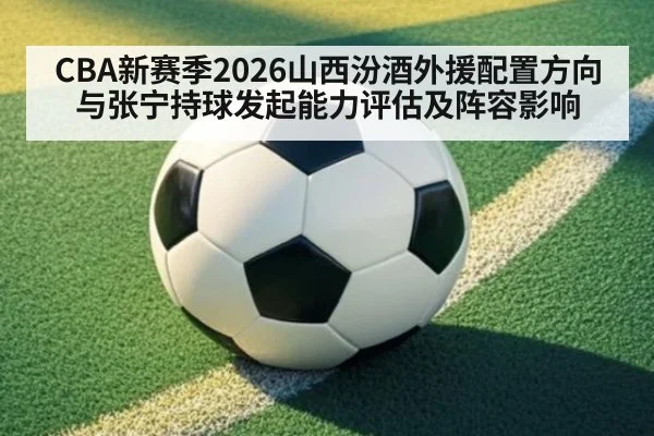 CBA新赛季2026山西汾酒外援配置方向与张宁持球发起能力评估及阵容影响