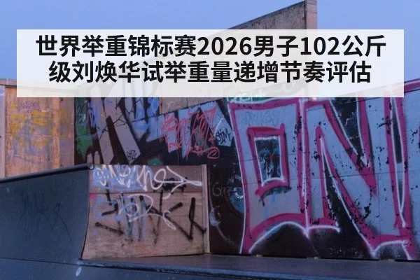 世界举重锦标赛2026男子102公斤级刘焕华试举重量递增节奏评估